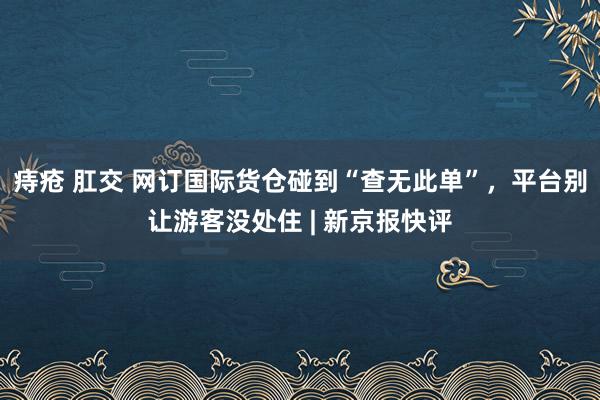 痔疮 肛交 网订国际货仓碰到“查无此单”，平台别让游客没处住 | 新京报快评