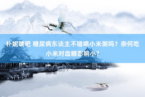 朴妮唛吧 糖尿病东谈主不错喝小米粥吗？奈何吃小米对血糖影响小？