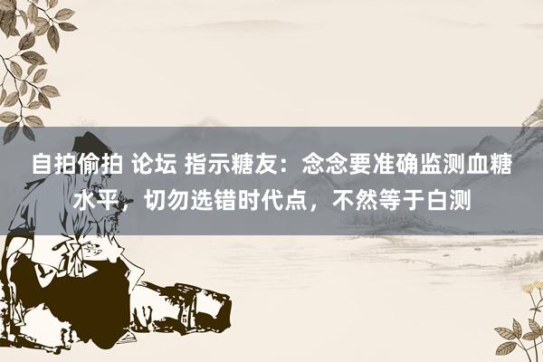 自拍偷拍 论坛 指示糖友：念念要准确监测血糖水平，切勿选错时代点，不然等于白测