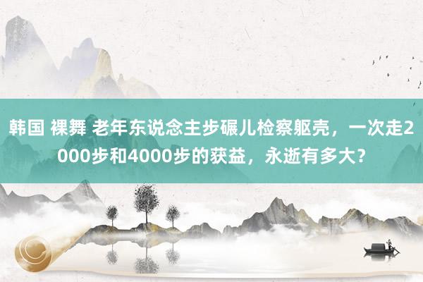 韩国 裸舞 老年东说念主步碾儿检察躯壳，一次走2000步和4000步的获益，永逝有多大？