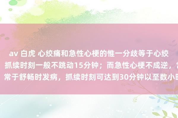 av 白虎 心绞痛和急性心梗的惟一分歧等于心绞痛不错缓解， 是可逆的，抓续时刻一般不跳动15分钟；而急性心梗不成逆，常于舒畅时发病，抓续时刻可达到30分钟以至数小时，落索的症状会更为严重