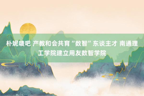 朴妮唛吧 产教和会共育“数智”东谈主才 南通理工学院建立用友数智学院