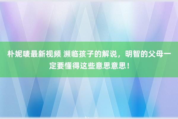 朴妮唛最新视频 濒临孩子的解说，明智的父母一定要懂得这些意思意思！