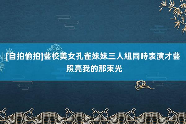 [自拍偷拍]藝校美女孔雀妹妹三人組同時表演才藝 照亮我的那束光