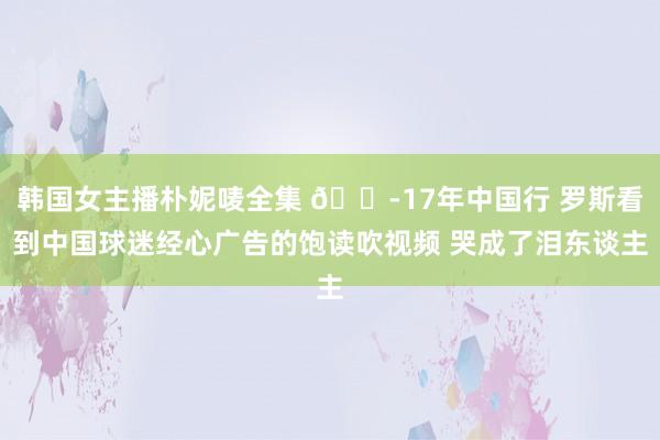 韩国女主播朴妮唛全集 😭17年中国行 罗斯看到中国球迷经心广告的饱读吹视频 哭成了泪东谈主