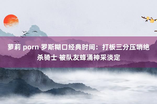 萝莉 porn 罗斯糊口经典时间：打板三分压哨绝杀骑士 被队友蜂涌神采淡定