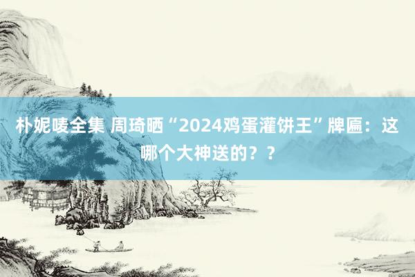 朴妮唛全集 周琦晒“2024鸡蛋灌饼王”牌匾：这哪个大神送的？？