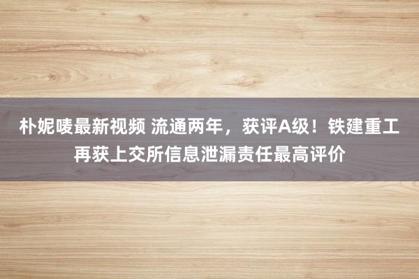 朴妮唛最新视频 流通两年，获评A级！铁建重工再获上交所信息泄漏责任最高评价