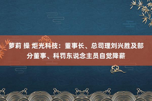 萝莉 操 炬光科技：董事长、总司理刘兴胜及部分董事、科罚东说念主员自觉降薪