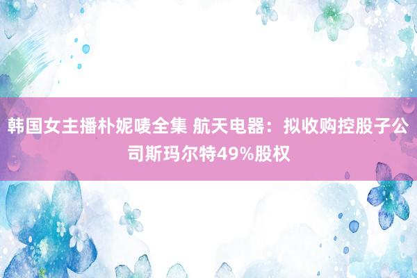 韩国女主播朴妮唛全集 航天电器：拟收购控股子公司斯玛尔特49%股权