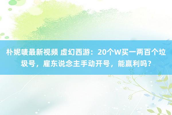 朴妮唛最新视频 虚幻西游：20个W买一两百个垃圾号，雇东说念主手动开号，能赢利吗？