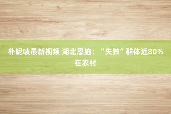 朴妮唛最新视频 湖北恩施：“失独”群体近80%在农村