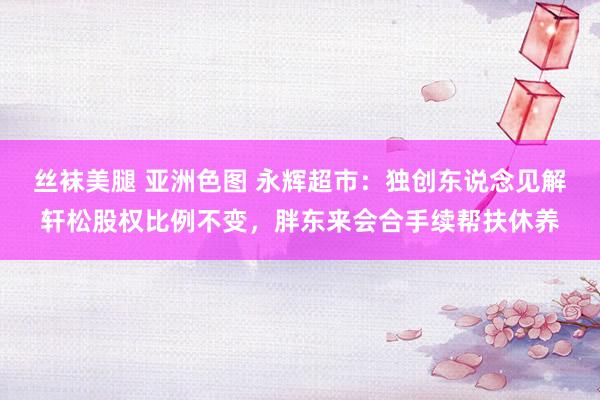 丝袜美腿 亚洲色图 永辉超市：独创东说念见解轩松股权比例不变，胖东来会合手续帮扶休养