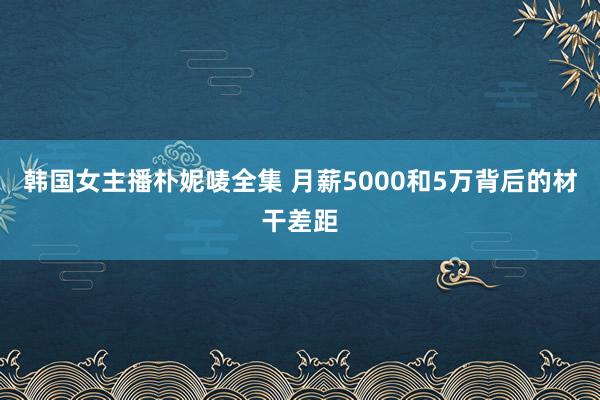 韩国女主播朴妮唛全集 月薪5000和5万背后的材干差距