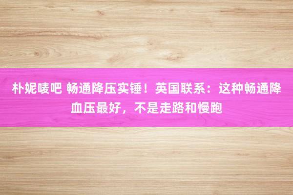 朴妮唛吧 畅通降压实锤！英国联系：这种畅通降血压最好，不是走路和慢跑