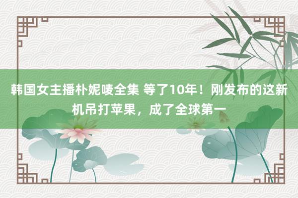 韩国女主播朴妮唛全集 等了10年！刚发布的这新机吊打苹果，成了全球第一