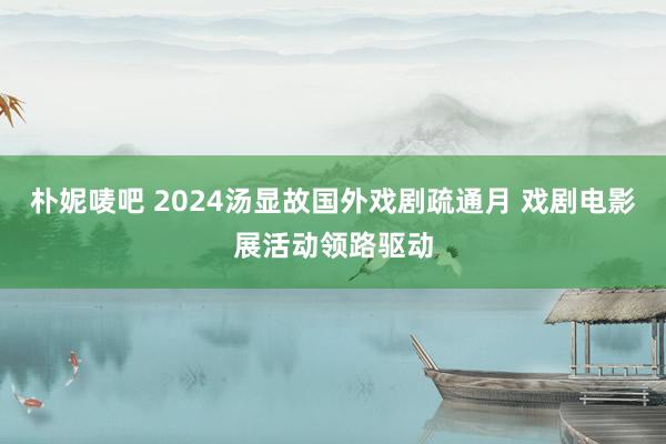 朴妮唛吧 2024汤显故国外戏剧疏通月 戏剧电影展活动领路驱动