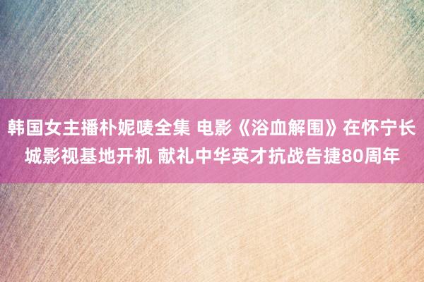 韩国女主播朴妮唛全集 电影《浴血解围》在怀宁长城影视基地开机 献礼中华英才抗战告捷80周年