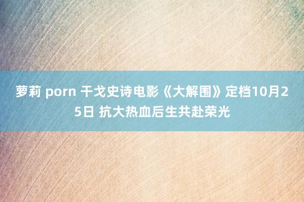 萝莉 porn 干戈史诗电影《大解围》定档10月25日 抗大热血后生共赴荣光