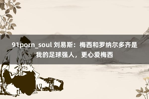 91porn_soul 刘易斯：梅西和罗纳尔多齐是我的足球强人，更心爱梅西