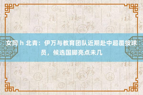 女同 h 北青：伊万与教育团队近期赴中超覆按球员，候选国脚亮点未几