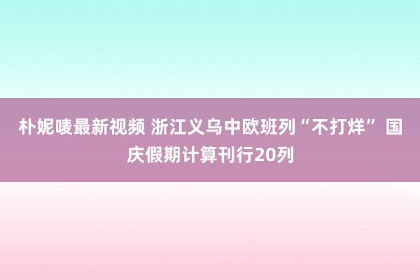 朴妮唛最新视频 浙江义乌中欧班列“不打烊” 国庆假期计算刊行20列