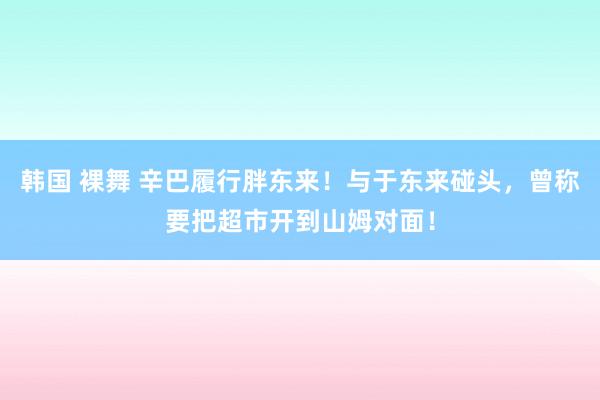 韩国 裸舞 辛巴履行胖东来！与于东来碰头，曾称要把超市开到山姆对面！