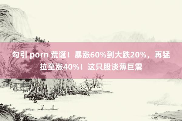 勾引 porn 荒诞！暴涨60%到大跌20%，再猛拉至涨40%！这只股淡薄巨震