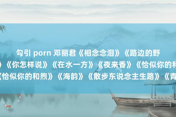 勾引 porn 邓丽君《相念念泪》《路边的野花不要采》《千语万言》《你怎样说》《在水一方》《夜来香》《恰似你的和煦》《海韵》《散步东说念主生路》《青山绿水我和你》