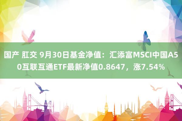 国产 肛交 9月30日基金净值：汇添富MSCI中国A50互联互通ETF最新净值0.8647，涨7.54%