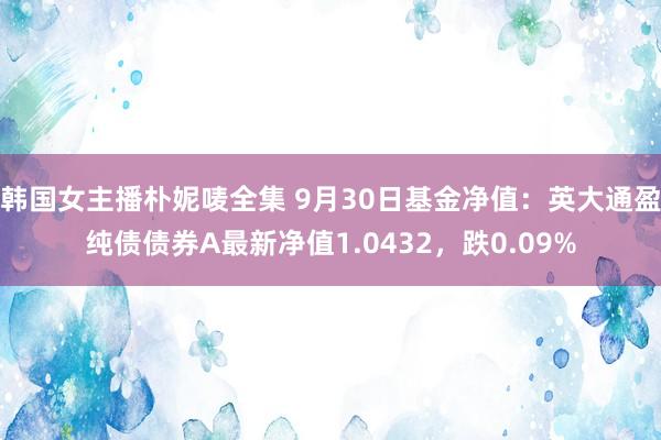 韩国女主播朴妮唛全集 9月30日基金净值：英大通盈纯债债券A最新净值1.0432，跌0.09%