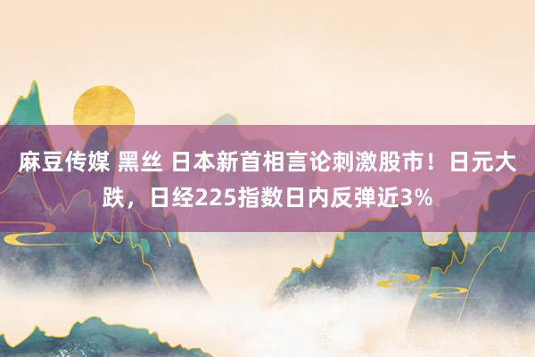 麻豆传媒 黑丝 日本新首相言论刺激股市！日元大跌，日经225指数日内反弹近3%