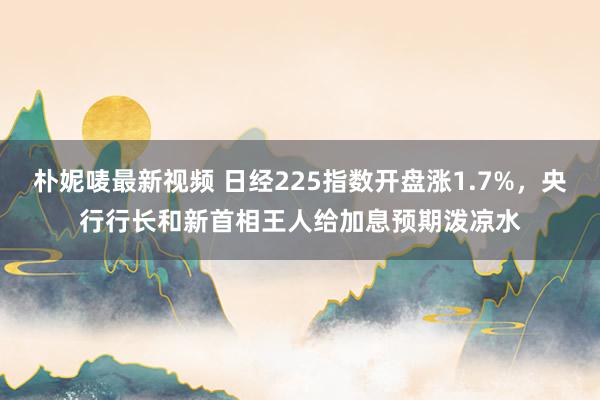 朴妮唛最新视频 日经225指数开盘涨1.7%，央行行长和新首相王人给加息预期泼凉水