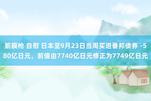 筋膜枪 自慰 日本至9月23日当周买进番邦债券 -580亿日元，前值由7740亿日元修正为7749亿日元