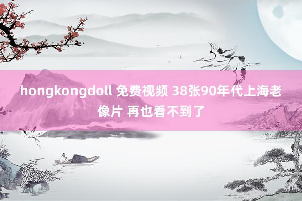 hongkongdoll 免费视频 38张90年代上海老像片 再也看不到了