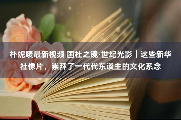 朴妮唛最新视频 国社之镜·世纪光影｜这些新华社像片，崇拜了一代代东谈主的文化系念