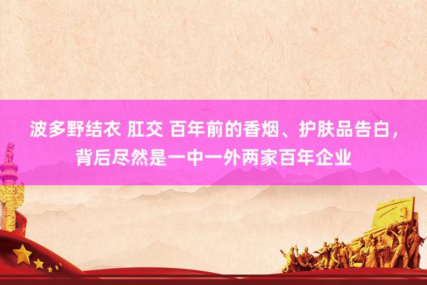 波多野结衣 肛交 百年前的香烟、护肤品告白，背后尽然是一中一外两家百年企业