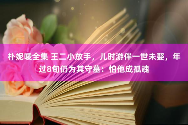 朴妮唛全集 王二小放手，儿时游伴一世未娶，年过8旬仍为其守墓：怕他成孤魂