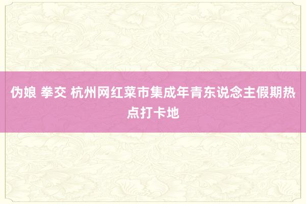 伪娘 拳交 杭州网红菜市集成年青东说念主假期热点打卡地