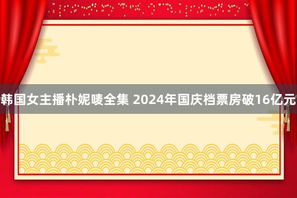 韩国女主播朴妮唛全集 2024年国庆档票房破16亿元