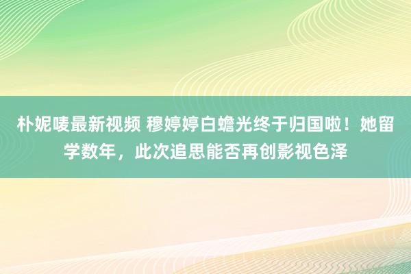 朴妮唛最新视频 穆婷婷白蟾光终于归国啦！她留学数年，此次追思能否再创影视色泽