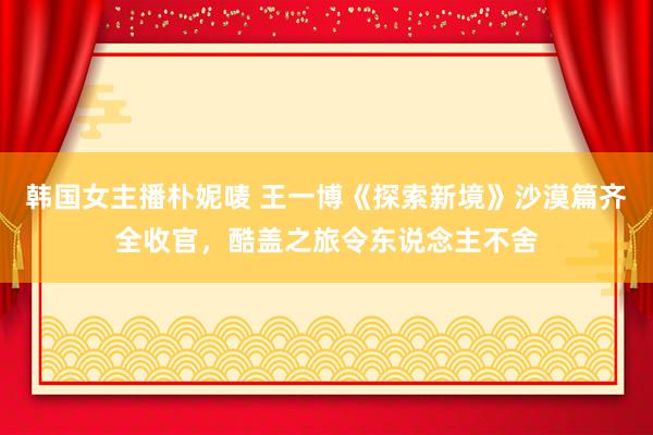 韩国女主播朴妮唛 王一博《探索新境》沙漠篇齐全收官，酷盖之旅令东说念主不舍