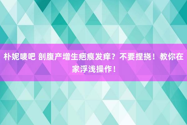 朴妮唛吧 剖腹产增生疤痕发痒？不要捏挠！教你在家浮浅操作！