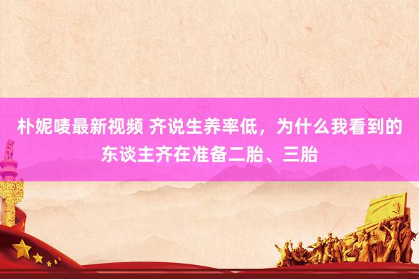 朴妮唛最新视频 齐说生养率低，为什么我看到的东谈主齐在准备二胎、三胎