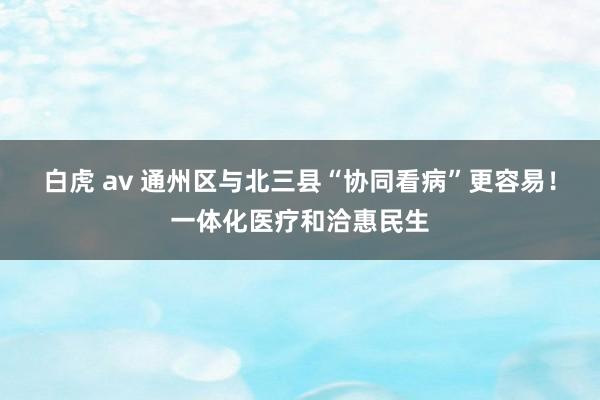 白虎 av 通州区与北三县“协同看病”更容易！一体化医疗和洽惠民生