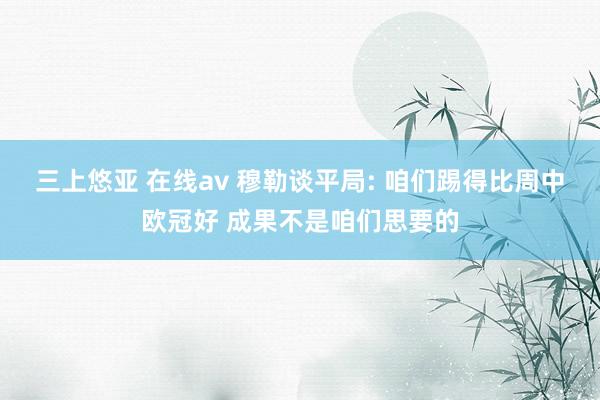 三上悠亚 在线av 穆勒谈平局: 咱们踢得比周中欧冠好 成果不是咱们思要的