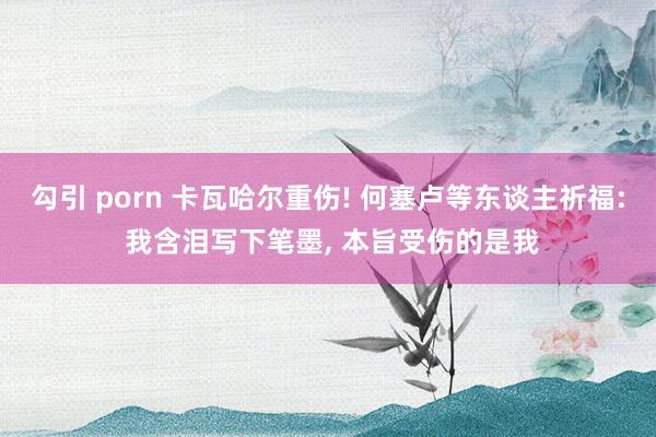 勾引 porn 卡瓦哈尔重伤! 何塞卢等东谈主祈福: 我含泪写下笔墨， 本旨受伤的是我