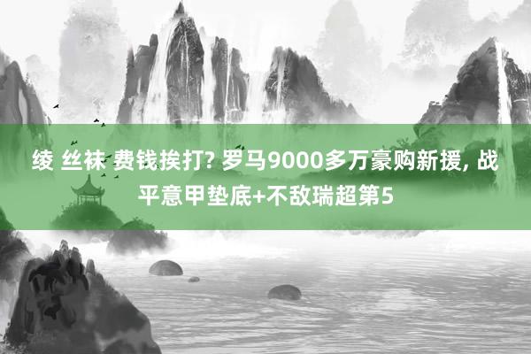 绫 丝袜 费钱挨打? 罗马9000多万豪购新援， 战平意甲垫底+不敌瑞超第5