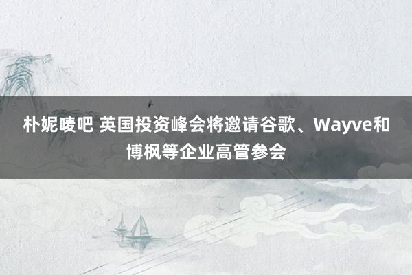 朴妮唛吧 英国投资峰会将邀请谷歌、Wayve和博枫等企业高管参会