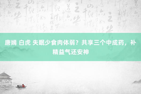 唐嫣 白虎 失眠少食肉体弱？共享三个中成药，补精益气还安神